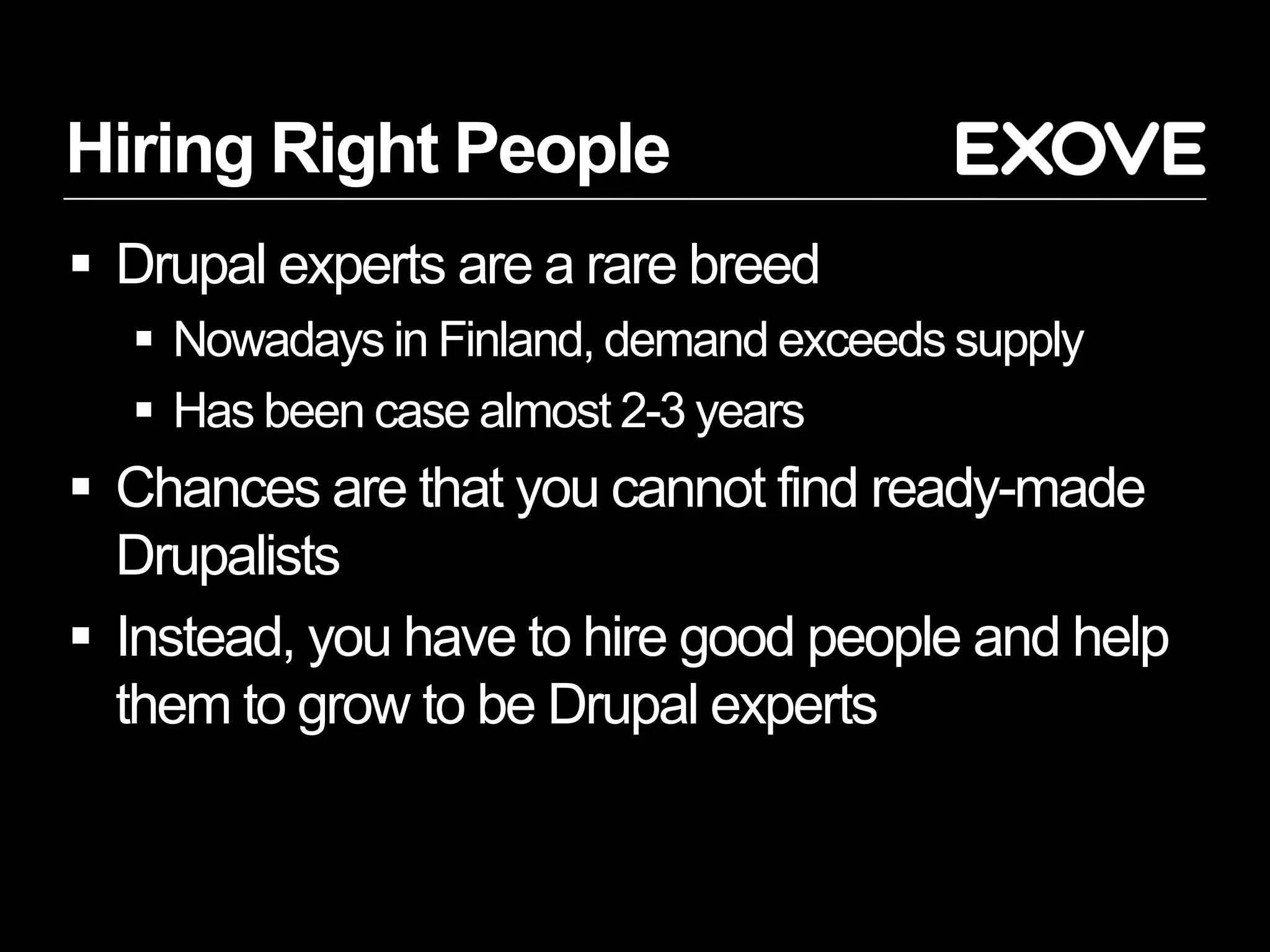 Hiring Right People
 Drupal experts are a rare breed
   Nowadays in Finland, demand exceeds supply
   Has been case almost 2-3 years
 Chances are that you cannot find ready-made
  Drupalists
 Instead, you have to hire good people and help
  them to grow to be Drupal experts
 