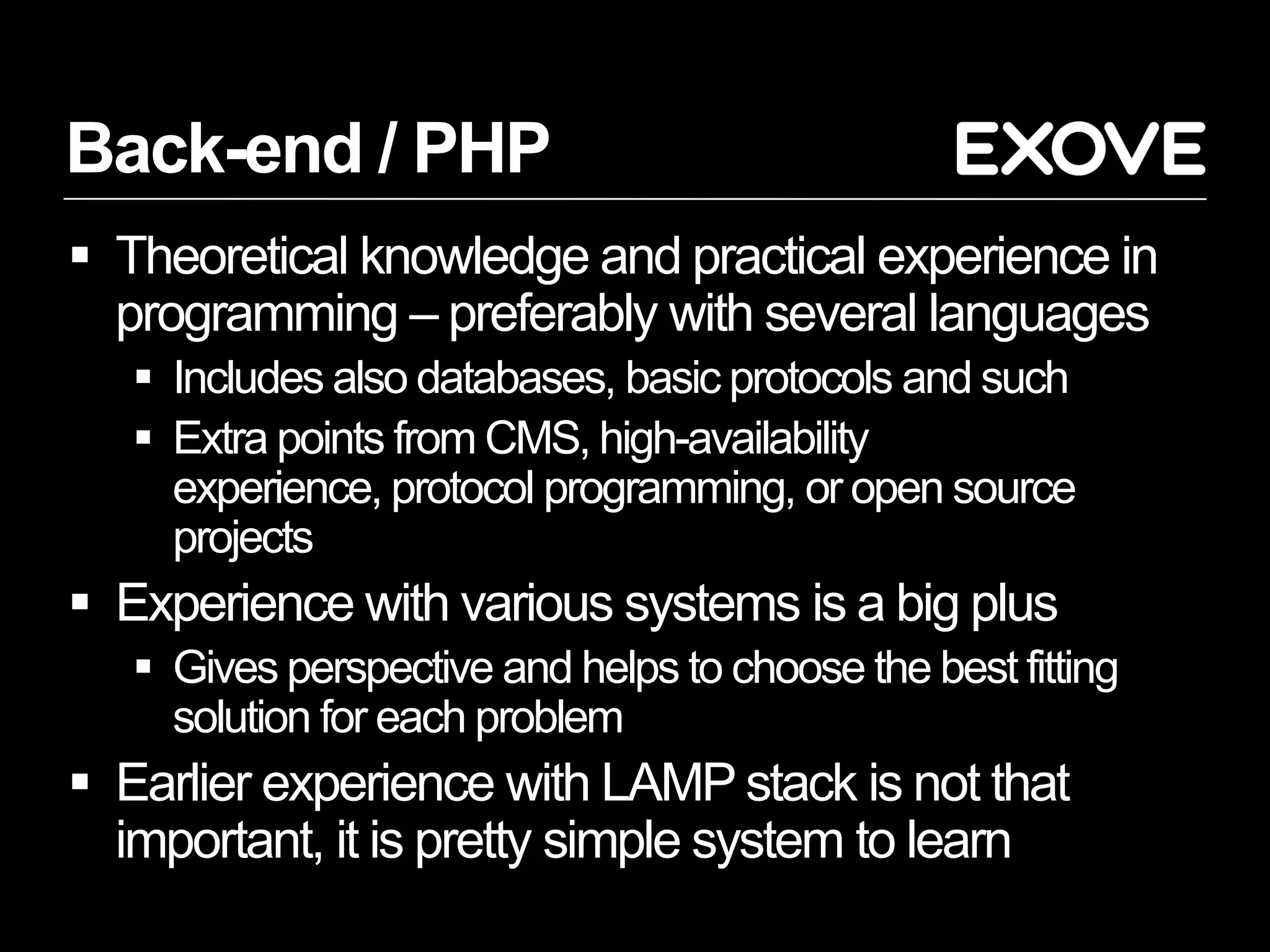Back-end / PHP
 Theoretical knowledge and practical experience in
  programming – preferably with several languages
    Includes also databases, basic protocols and such
    Extra points from CMS, high-availability
     experience, protocol programming, or open source
     projects
 Experience with various systems is a big plus
    Gives perspective and helps to choose the best fitting
     solution for each problem
 Earlier experience with LAMP stack is not that
  important, it is pretty simple system to learn
 