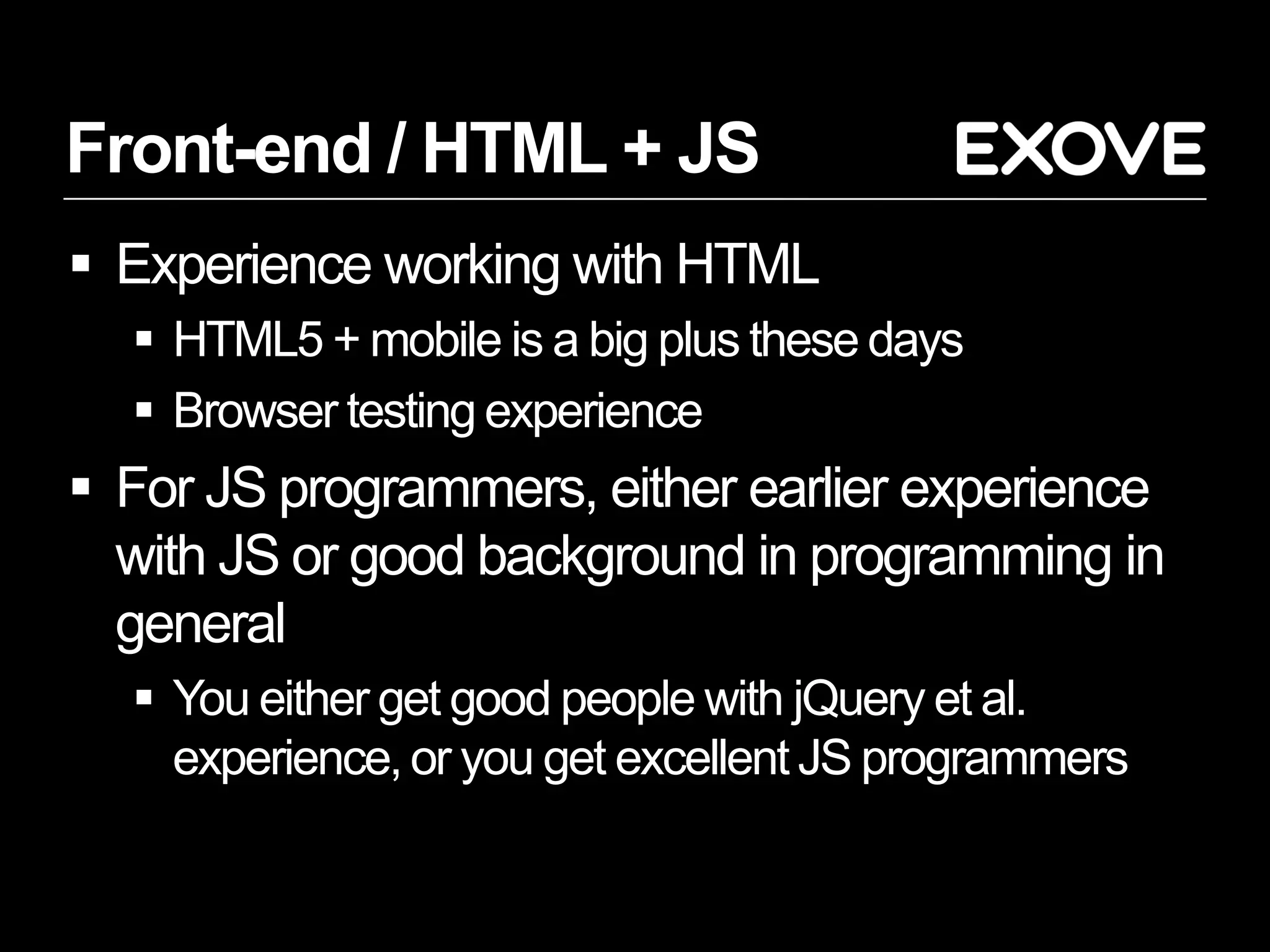 Front-end / HTML + JS
 Experience working with HTML
   HTML5 + mobile is a big plus these days
   Browser testing experience
 For JS programmers, either earlier experience
  with JS or good background in programming in
  general
   You either get good people with jQuery et al.
    experience, or you get excellent JS programmers
 