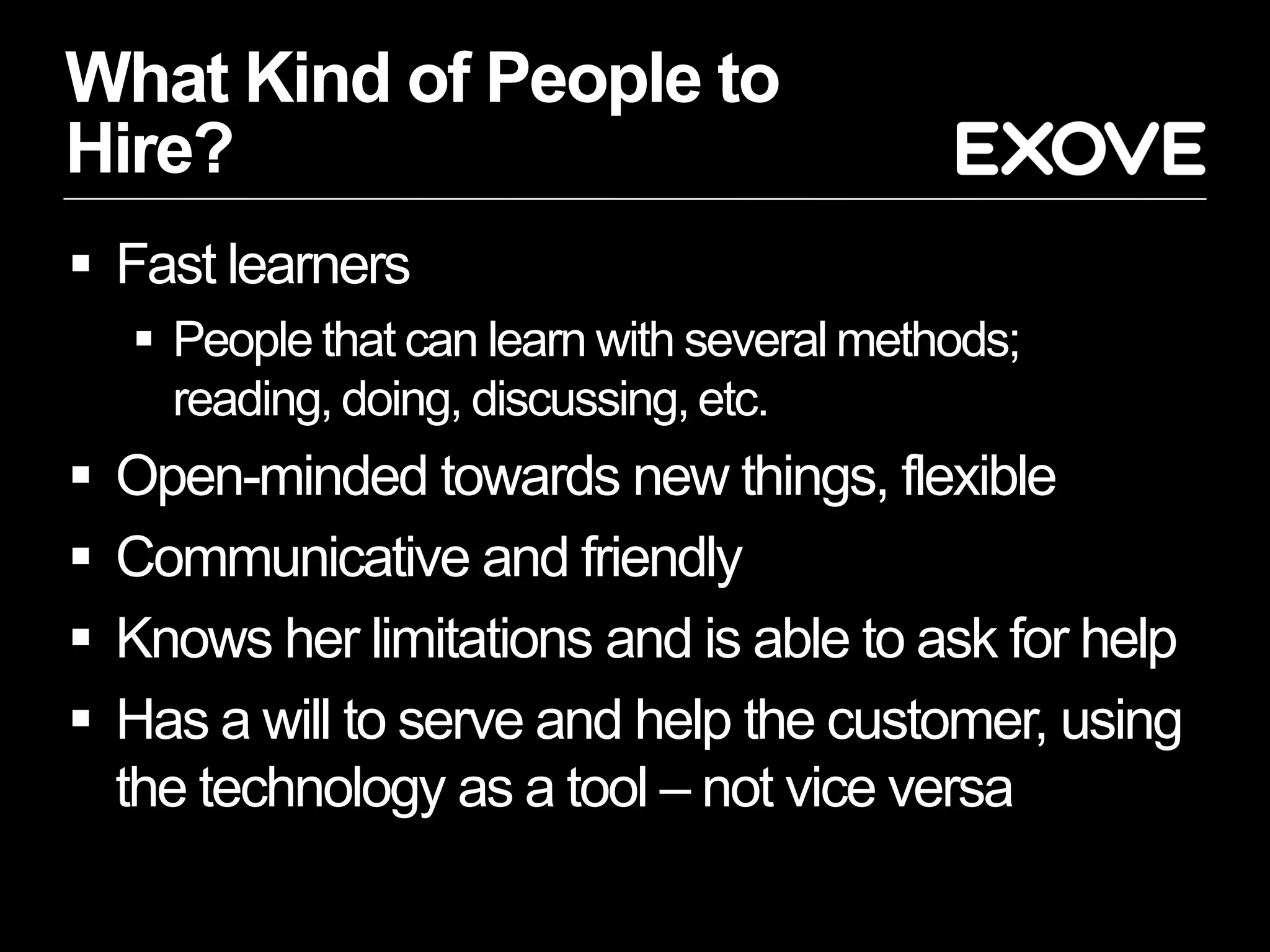 What Kind of People to
Hire?
 Fast learners
     People that can learn with several methods;
      reading, doing, discussing, etc.
   Open-minded towards new things, flexible
   Communicative and friendly
   Knows her limitations and is able to ask for help
   Has a will to serve and help the customer, using
    the technology as a tool – not vice versa
 