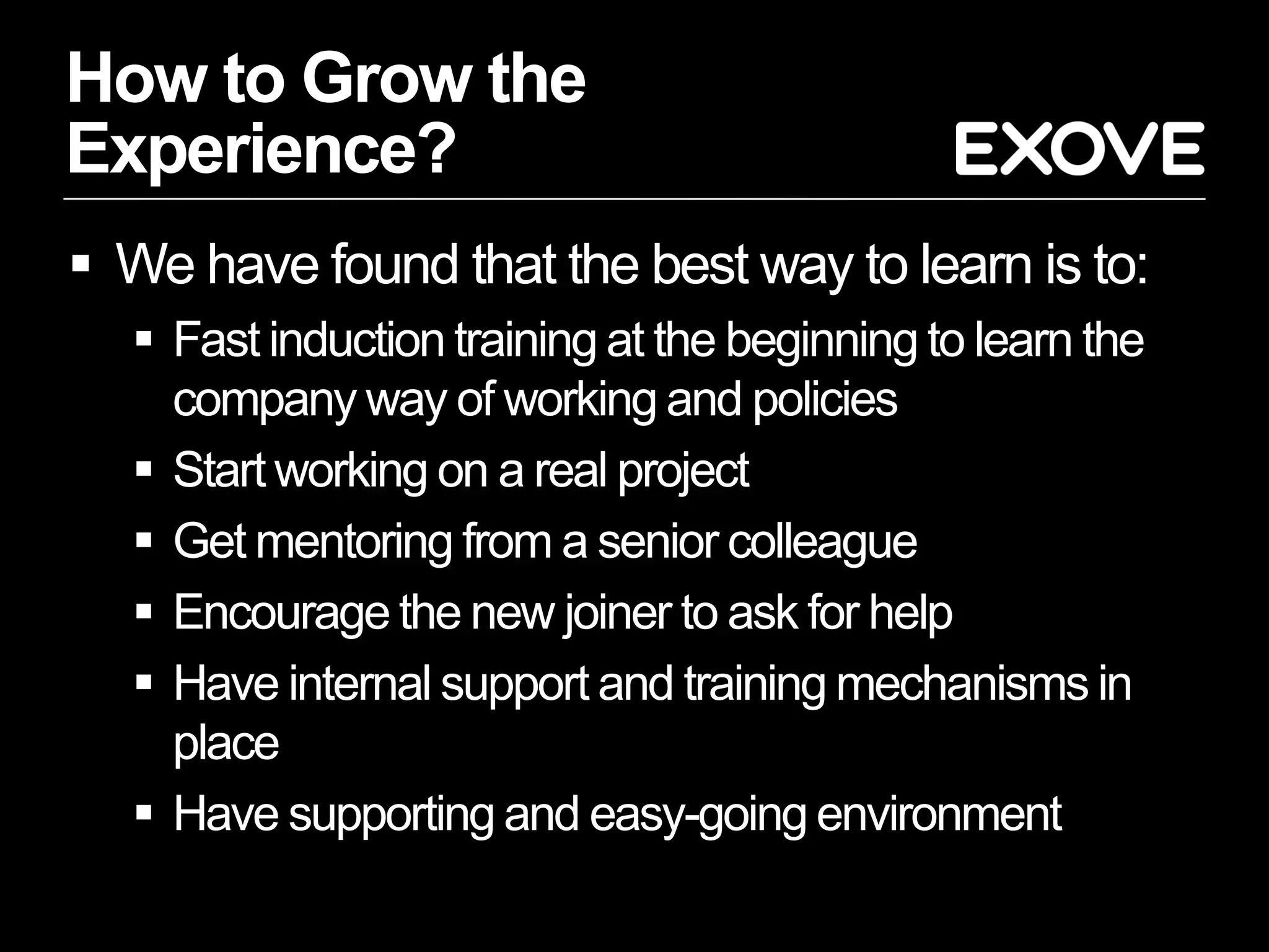 How to Grow the
Experience?
 We have found that the best way to learn is to:
   Fast induction training at the beginning to learn the
    company way of working and policies
   Start working on a real project
   Get mentoring from a senior colleague
   Encourage the new joiner to ask for help
   Have internal support and training mechanisms in
    place
   Have supporting and easy-going environment
 