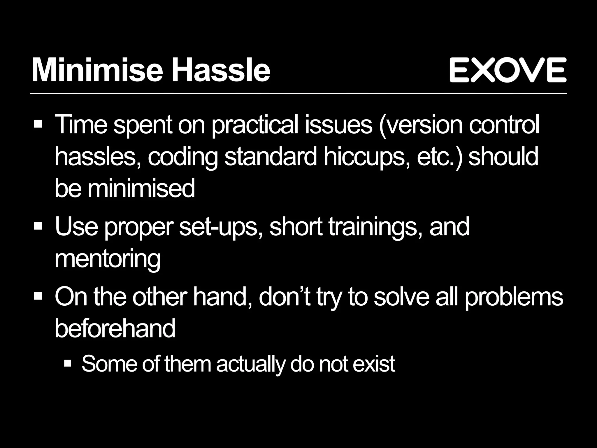 Minimise Hassle
 Time spent on practical issues (version control
  hassles, coding standard hiccups, etc.) should
  be minimised
 Use proper set-ups, short trainings, and
  mentoring
 On the other hand, don’t try to solve all problems
  beforehand
   Some of them actually do not exist
 