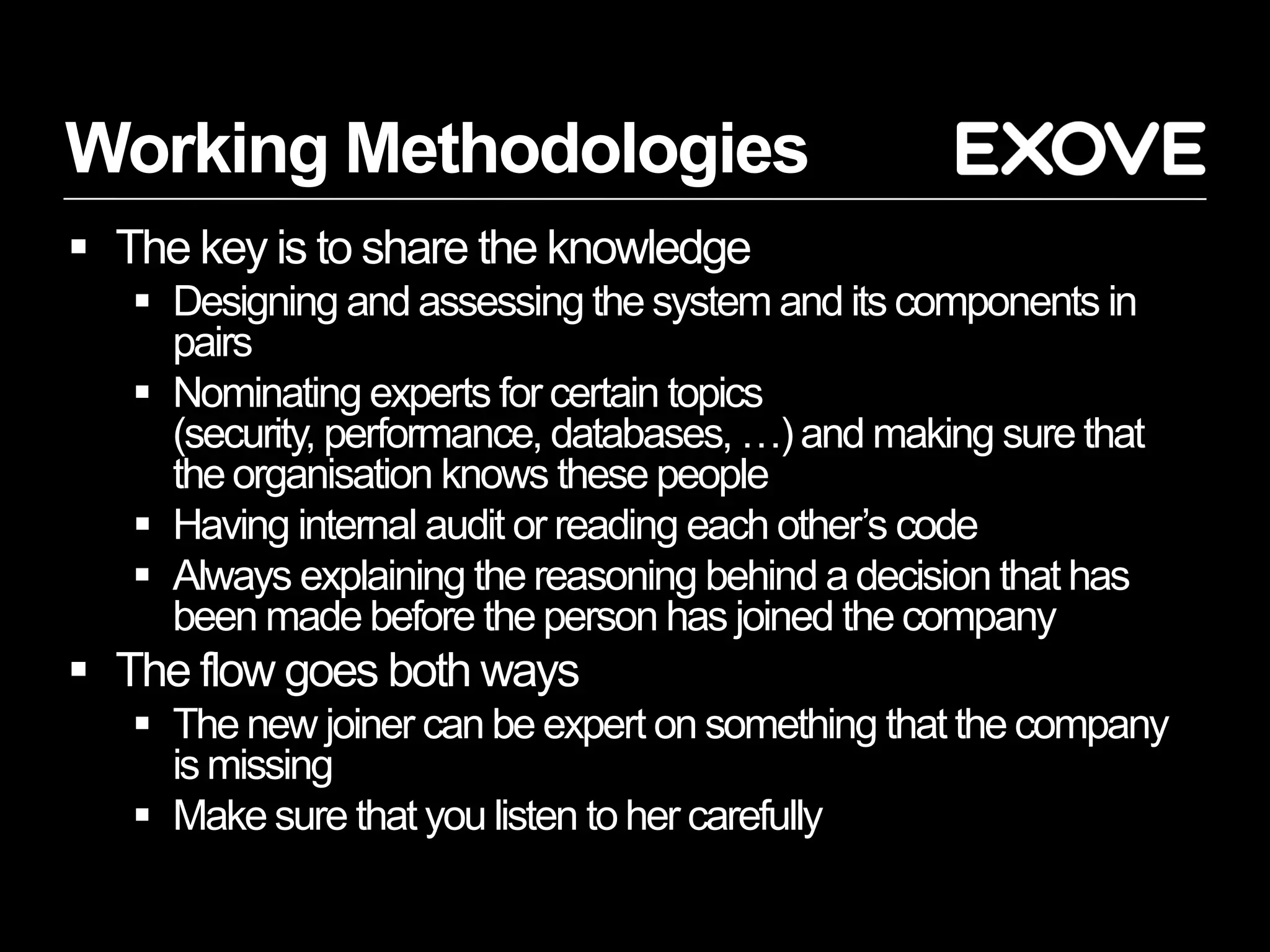 Working Methodologies
 The key is to share the knowledge
    Designing and assessing the system and its components in
     pairs
    Nominating experts for certain topics
     (security, performance, databases, …) and making sure that
     the organisation knows these people
    Having internal audit or reading each other’s code
    Always explaining the reasoning behind a decision that has
     been made before the person has joined the company
 The flow goes both ways
    The new joiner can be expert on something that the company
     is missing
    Make sure that you listen to her carefully
 