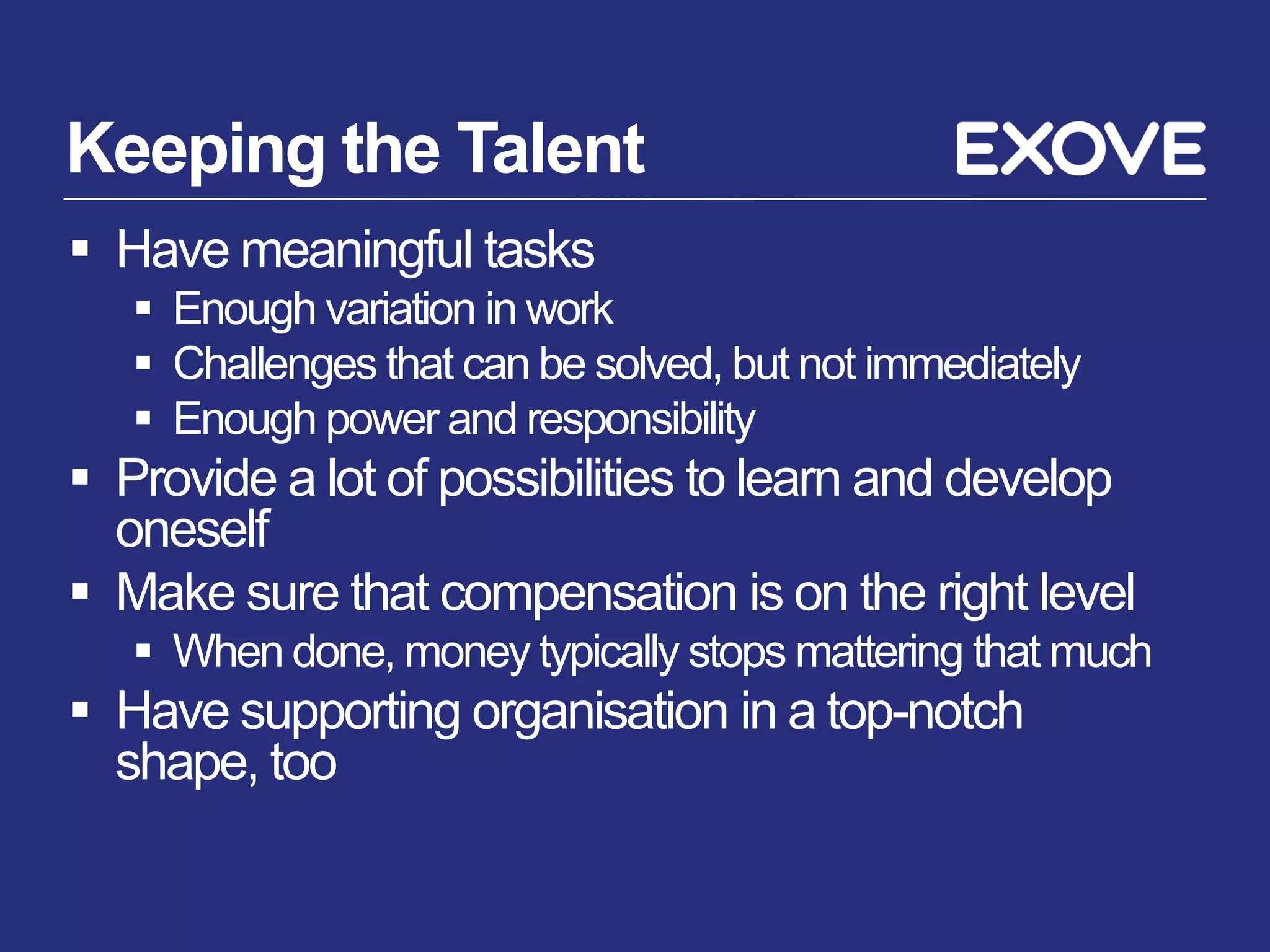 Keeping the Talent
 Have meaningful tasks
    Enough variation in work
    Challenges that can be solved, but not immediately
    Enough power and responsibility
 Provide a lot of possibilities to learn and develop
  oneself
 Make sure that compensation is on the right level
    When done, money typically stops mattering that much
 Have supporting organisation in a top-notch
  shape, too
 