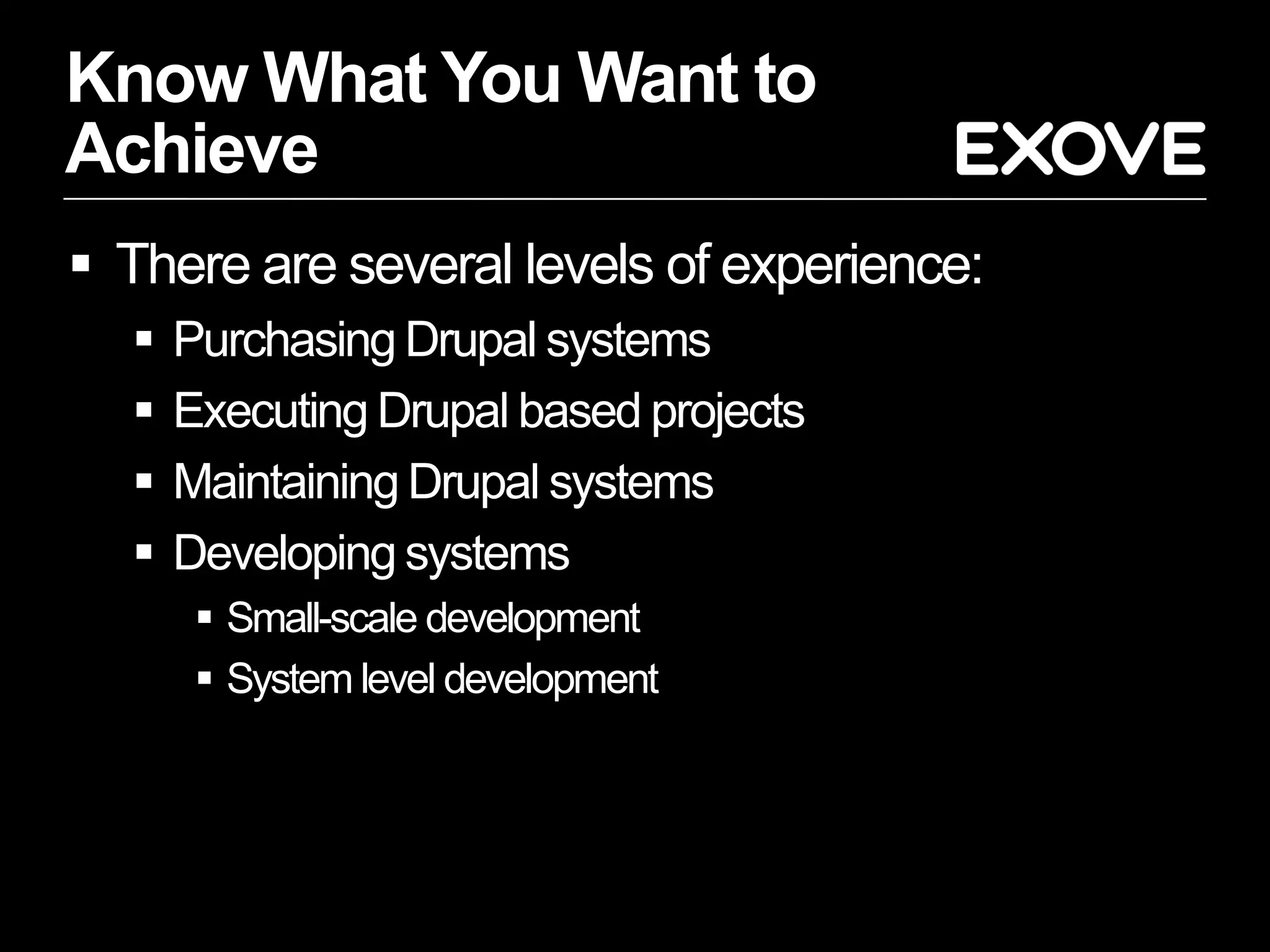 Know What You Want to
Achieve
 There are several levels of experience:
     Purchasing Drupal systems
     Executing Drupal based projects
     Maintaining Drupal systems
     Developing systems
        Small-scale development
        System level development
 