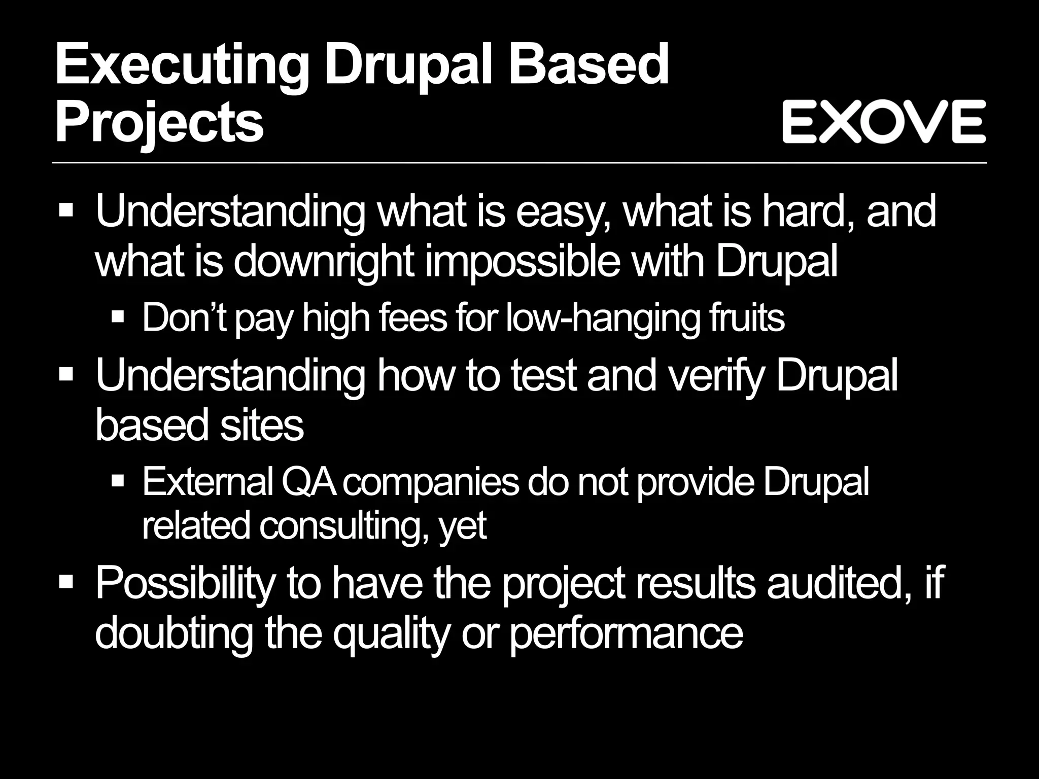 Executing Drupal Based
Projects
 Understanding what is easy, what is hard, and
  what is downright impossible with Drupal
    Don’t pay high fees for low-hanging fruits
 Understanding how to test and verify Drupal
  based sites
    External QA companies do not provide Drupal
     related consulting, yet
 Possibility to have the project results audited, if
  doubting the quality or performance
 
