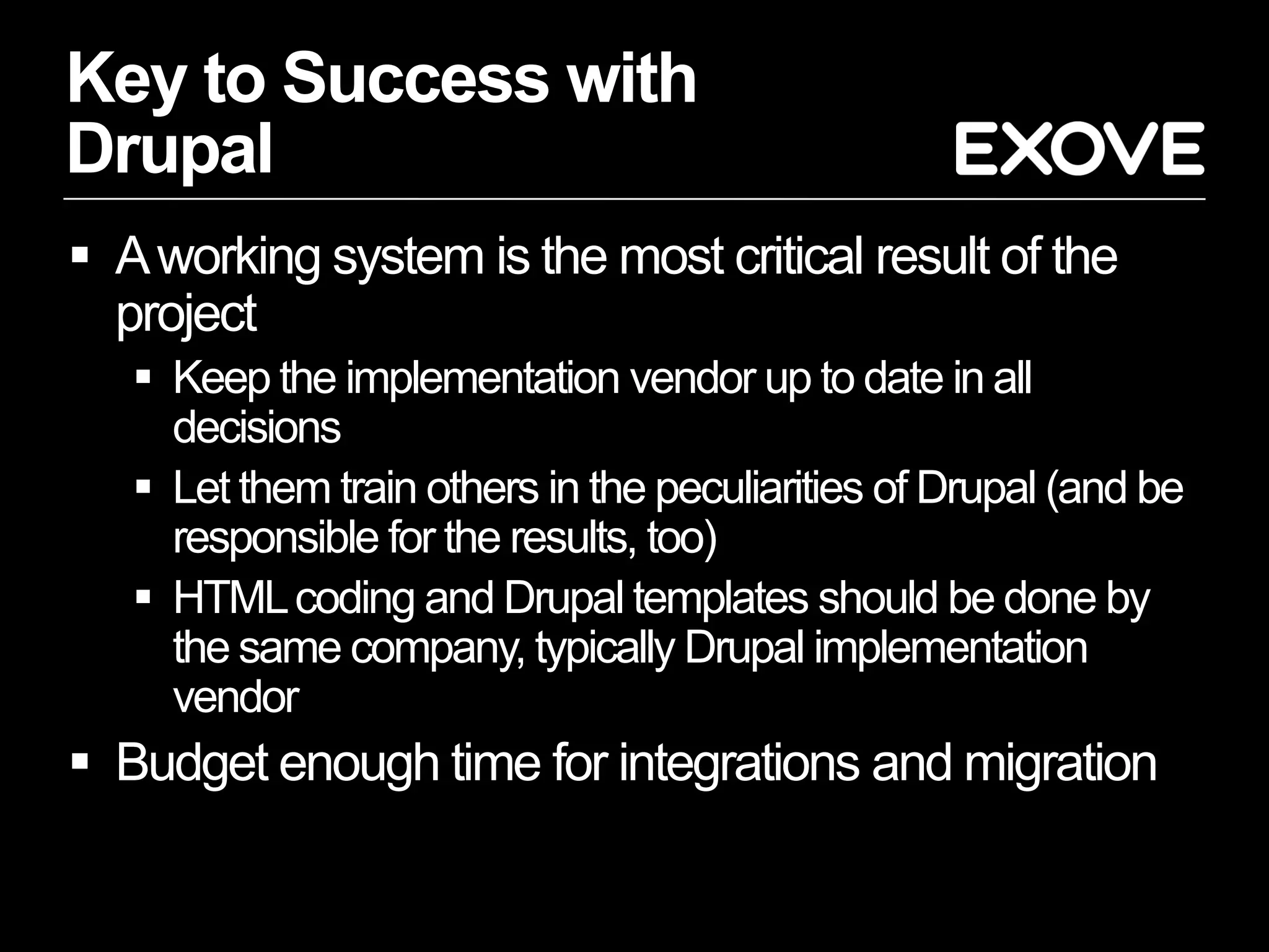 Key to Success with
Drupal
 A working system is the most critical result of the
  project
    Keep the implementation vendor up to date in all
     decisions
    Let them train others in the peculiarities of Drupal (and be
     responsible for the results, too)
    HTML coding and Drupal templates should be done by
     the same company, typically Drupal implementation
     vendor
 Budget enough time for integrations and migration
 