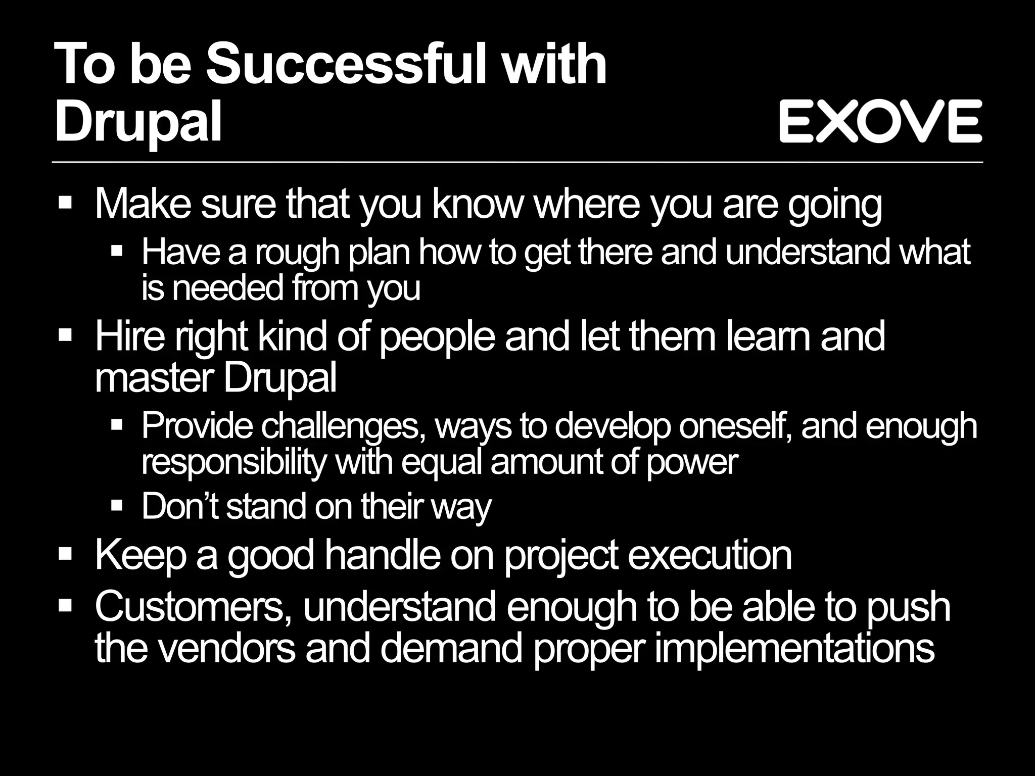 To be Successful with
Drupal
 Make sure that you know where you are going
    Have a rough plan how to get there and understand what
     is needed from you
 Hire right kind of people and let them learn and
  master Drupal
    Provide challenges, ways to develop oneself, and enough
     responsibility with equal amount of power
    Don’t stand on their way
 Keep a good handle on project execution
 Customers, understand enough to be able to push
  the vendors and demand proper implementations
 