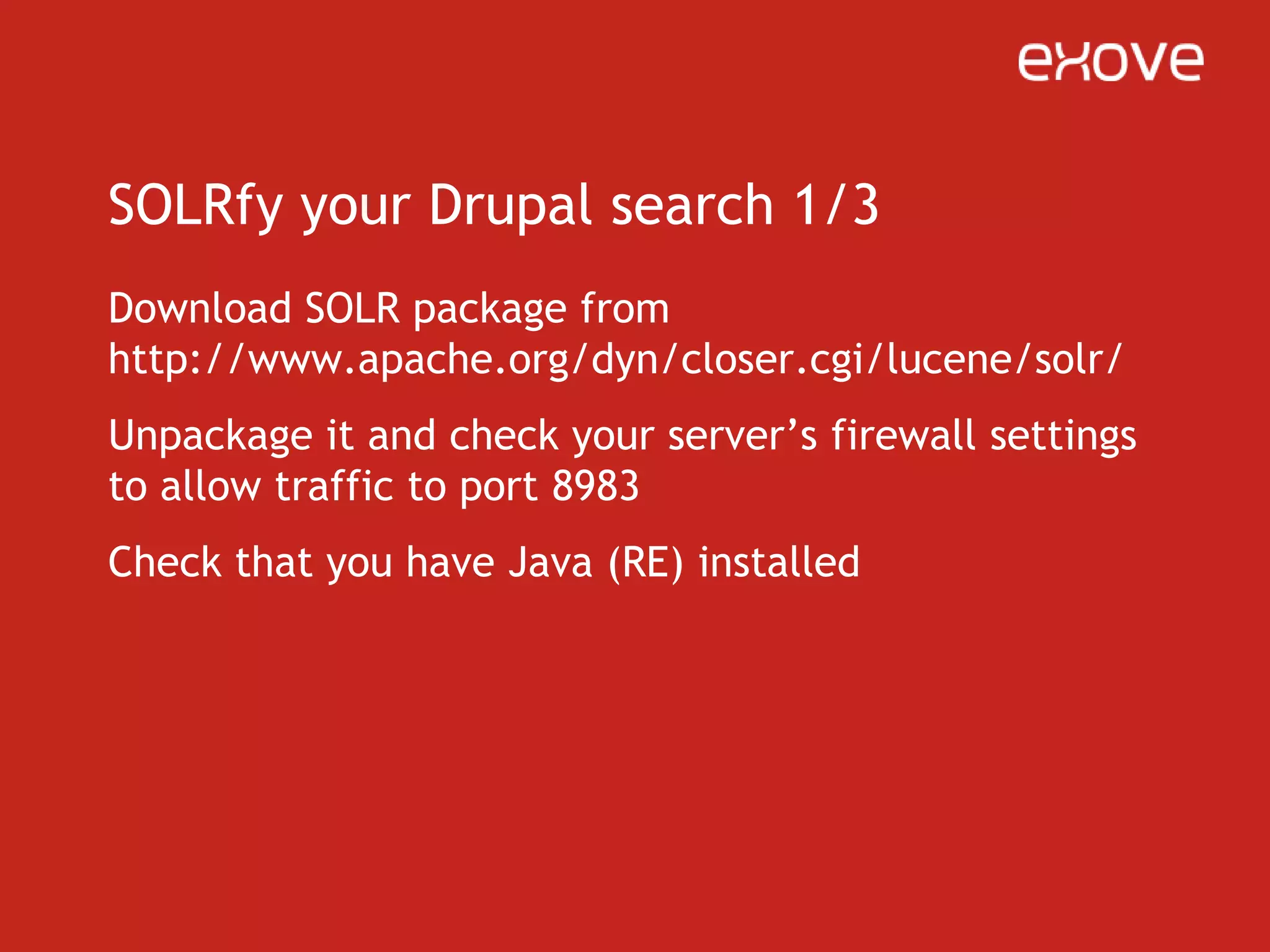 SOLRfy your Drupal search 2/3Then get Drupal’s “apachesolr” module, there’s two xml files in the package, solrconfig.xml and schema.xmlGo back to your SOLR directory, rename example directory to “drupal” so you’ll find it easierDrop the two xml files to that drupal/solr/conf –directoryGo to that drupal directory and fire up Apache SOLR with “java –jar start.jar”