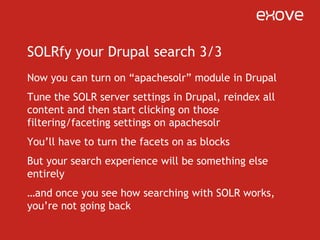 Apachesolr -moduleAutomatically creates facets for taxonomy terms, for every vocabulary – you can just turn them onAutomatically creates facets for CCK fields using dropdown/radio widgets (i.e. with a set of options)Exposes hooks for CCK fields (to make facets out of them)Exposes hook for altering the query (to some extent)Easy to use