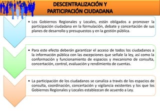 • Los Gobiernos Regionales y Locales, están obligados a promover la
  participación ciudadana en la formulación, debate y concertación de sus
  planes de desarrollo y presupuestos y en la gestión pública.



• Para este efecto deberán garantizar el acceso de todos los ciudadanos a
  la información pública con las excepciones que señale la ley, así como la
  conformación y funcionamiento de espacios y mecanismo de consulta,
  concertación, control, evaluación y rendimiento de cuentas.



• La participación de los ciudadanos se canaliza a través de los espacios de
  consulta, coordinación, concertación y vigilancia existentes y los que los
  Gobiernos Regionales y Locales establezcan de acuerdo a Ley.
 