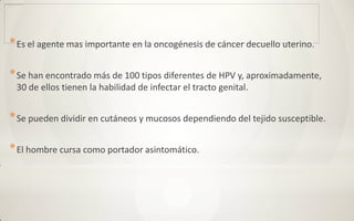 * Es el agente mas importante en la oncogénesis de cáncer decuello uterino.

* Se han encontrado más de 100 tipos diferentes de HPV y, aproximadamente,
 30 de ellos tienen la habilidad de infectar el tracto genital.


* Se pueden dividir en cutáneos y mucosos dependiendo del tejido susceptible.

* El hombre cursa como portador asintomático.
 