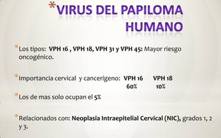 * Los tipos:
          VPH 16 , VPH 18, VPH 31 y VPH 45: Mayor riesgo
 oncogénico.


* Importancia cervical   y cancerígeno: VPH 16    VPH 18
                                         60%       10%
* Los de mas solo ocupan el 5%

* Relacionados con: Neoplasia Intraepitelial Cervical (NIC), grados 1, 2
 y 3.
 