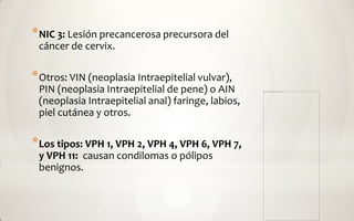 * NIC 3: Lesión precancerosa precursora del
 cáncer de cervix.

* Otros: VIN (neoplasia Intraepitelial vulvar),
 PIN (neoplasia Intraepitelial de pene) o AIN
 (neoplasia Intraepitelial anal) faringe, labios,
 piel cutánea y otros.

* Los tipos: VPH 1, VPH 2, VPH 4, VPH 6, VPH 7,
 y VPH 11: causan condilomas o pólipos
 benignos.
 