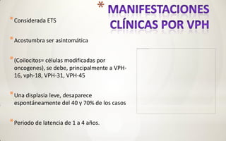 * Considerada ETS

* Acostumbra ser asintomática

* (Coilocitos= células modificadas por
 oncogenes), se debe, principalmente a VPH-
 16, vph-18, VPH-31, VPH-45


* Una displasia leve, desaparece
 espontáneamente del 40 y 70% de los casos


* Periodo de latencia de 1 a 4 años.
 