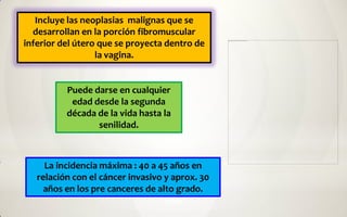 Incluye las neoplasias malignas que se
  desarrollan en la porción fibromuscular
inferior del útero que se proyecta dentro de
                  la vagina.


          Puede darse en cualquier
           edad desde la segunda
          década de la vida hasta la
                 senilidad.



     La incidencia máxima : 40 a 45 años en
   relación con el cáncer invasivo y aprox. 30
     años en los pre canceres de alto grado.
 
