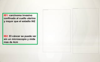 IB1: carcinoma invasivo
confinado al cuello uterino
y mayor que el estadio IA2




IB2: El cáncer se puede ver
sin un microscopio y mide
mas de 4cm
 