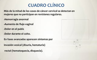 CUADRO CLÍNICO
Más de la mitad de los casos de cáncer cervical se detectan en
mujeres que no participan en revisiones regulares.
   Hemorragia anormal
   Aumento de flujo vaginal
   Dolor en el pubis
   Dolor durante el coito.

En fases avanzadas aparecen síntomas por

invasión vesical (disuria, hematuria)

rectal (hematoquecia, disquecia).
 