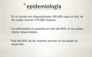 *
* En el mundo son diagnosticados 500.000 casos al año, de
 los cuales mueren 270.000 mujeres.


* La enfermedad se presenta en más del 80% en los países
 menos desarrollados.


* Más del 80% de las muertes ocurren en los países en
 desarrollo.
 