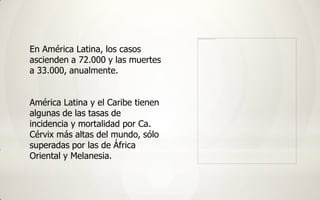 En América Latina, los casos
ascienden a 72.000 y las muertes
a 33.000, anualmente.


América Latina y el Caribe tienen
algunas de las tasas de
incidencia y mortalidad por Ca.
Cérvix más altas del mundo, sólo
superadas por las de África
Oriental y Melanesia.
 