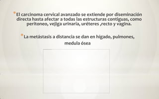 * El carcinoma cervical avanzado se extiende por diseminación
 directa hasta afectar a todas las estructuras contiguas, como
      peritoneo, vejiga urinaria, uréteres ,recto y vagina.

   * La metástasis a distancia se dan en hígado, pulmones,
                        medula ósea
 