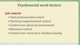 15
Psychosocial work factors
Job control:
 Task/instrumental control
 Decision/organizational control
 Control over physical environment
 Resource control
 Control over work pace: machine-pacing
 