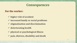 18
For the worker:
 higher risk of accident
 increased family or social problems
 stigmatization and discrimination
 deteriorating health
 physical or psychological illness
 pain, distress, disability and death
Consequences
 