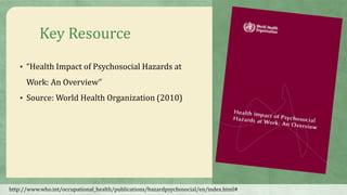 Key Resource
• “Health Impact of Psychosocial Hazards at
Work: An Overview”
• Source: World Health Organization (2010)
http://www.who.int/occupational_health/publications/hazardpsychosocial/en/index.html#
 
