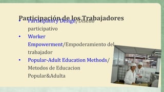 Participación de los Trabajadores• Participatory Design/Diseño
participativo
• Worker
Empowerment/Empoderamiento del
trabajador
• Popular-Adult Education Methods/
Metodos de Educacion
Popular&Adulta
 