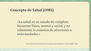Concepto de Salud (OMS)
«La salud es un estado de completo
bienestar físico, mental y social, y no
solamente la ausencia de afecciones o
enfermedades.»
Preámbulo de la Constitución de la Organización Mundial de la Salud (OMS, 1946)
 