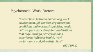 Psychosocial Work Factors
“interactions between and among work
environment, job content, organizational
conditions and workers’capacities, needs,
culture, personal extra-job considerations
that may, through perceptions and
experience, influence health, work
performance and job satisfaction”
OIT (1986)
 