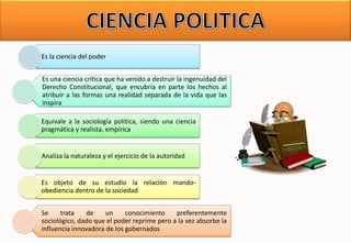 Es la ciencia del poder
Es una ciencia critica que ha venido a destruir la ingenuidad del
Derecho Constitucional, que encubría en parte los hechos al
atribuir a las formas una realidad separada de la vida que las
inspira
Equivale a la sociología política, siendo una ciencia
pragmática y realista, empírica
Analiza la naturaleza y el ejercicio de la autoridad
Es objeto de su estudio la relación mando-
obediencia dentro de la sociedad
Se trata de un conocimiento preferentemente
sociológico, dado que el poder reprime pero a la vez absorbe la
influencia innovadora de los gobernados
 