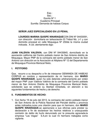 Exp.:
Sec.:
Escrito Nº 1
Cuaderno Principal
Sumilla: Demanda de habeas Corpus

SEÑOR JUEZ ESPECIALIZADO EN LO PENAL
LOURDES MARINA QUISPE NINARAQUECON DNI Nº 04430091,
con dirección domiciliaria en laAsociación El Trébol Mz. J-1 y con
domicilio procesal en calle Moquegua Nº 250de la misma ciudad
indicada. A Ud. atentamente digo:

JUAN VALDIVIA VALDIVIA, con DNI Nº 04435845, domiciliado en la
asociación california del Centro poblado menor de San Antonio distrito de
Moquegua. Mayor PNP de la comisaria del centro poblado menor de San
Antonio con dirección en la Asociación el Altiplano Nº 12 del Departamento
de Moquegua Provincia Mariscal Nieto.
I. PETITORIO
Que, recurro a su despacho a fin de interponer DEMANDA DE HABEAS
CORPUS en nombre y representación de mi hermano, don MARIO
QUISPE NINARAQUE, quien ha sido detenido arbitrariamente por orden
del mayor PNP Juan Valdivia Valdivia de la comisaria del Centro poblado
menor de San Antonio Distrito de Moquegua Provincia Mariscal Nieto;
solicitando que se ordene su libertad inmediata, en atención a los
siguientes fundamentos de hecho y de derecho:
II. FUNDAMENTOS DE HECHO:
1. Con fecha 19 de julio del 2013, la comisaria del centro poblado menor
de San Antonio de la Policía Nacional del Perúdel distrito y provincia
antes indicados,curso una citación para que mi hermano, don MARIO
QUISPE NINARAQUE,se apersonara a sus oficinas para prestar su
declaración a fin de esclarecer los hechos relativos a unasupuesta
comisión de delito de hurto denunciado por la presunta agraviada,la
empresa “Las Vegas” S.A,en la cual mi hermano trabajaba como
vigilante.

 