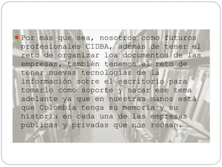 Por más que sea, nosotros como futuros

profesionales CIDBA, además de tener el
reto de organizar los documentos de las
empresas, también tenemos el reto de
tener nuevas tecnologías de la
información sobre el escritorio para
tomarlo como soporte y sacar ese tema
adelante ya que en nuestras manos está
que Colombia tenga su memoria y su
historia en cada una de las empresas
públicas y privadas que nos rodean.

 