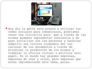  Hoy día la gente está presta a utilizar las

redes sociales para comunicarse, podríamos
tener una iniciativa para que a través de las
mismas podamos implementar conciencia y de
paso socializar con las personas y hacerles
adquirir una cultura ciudadana del uso
racional de los documentos a través de
minimizar la producción de los mismos y
trabajar la oficina virtual o política cero
papel. En el mundo hay grandes empresas,
empresas de unas y otras, pero empresas que
estén implementando este tema, pocas.

 