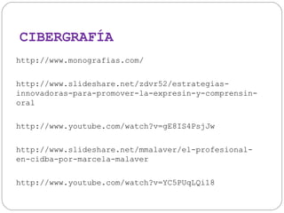 CIBERGRAFÍA
http://www.monografias.com/
http://www.slideshare.net/zdvr52/estrategiasinnovadoras-para-promover-la-expresin-y-comprensinoral
http://www.youtube.com/watch?v=gE8IS4PsjJw
http://www.slideshare.net/mmalaver/el-profesionalen-cidba-por-marcela-malaver
http://www.youtube.com/watch?v=YC5PUqLQi18

 