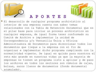 A P O R T E S
 El desarrollo de cualquier programa archivístico al

interior de una empresa cuenta con saber temas
relacionados con la Tabla de Retención Documental que es
el pilar base para iniciar un proceso archivístico en
cualquier empresa, de igual forma tener conformado su
Comité de Archivo e implementar la unidad de
Correspondencia y/o Ventanilla Única u Oficina
Administradora de Documentos para direccionar todos los
documentos que llegue a la empresa con el fin de
organizar e implementar dicho programa cumpliendo con la
normatividad vigente. De igual es quizás para nosotros el
reto más grande en nuestras vidas ya que la mayoría de
empresas no tienen un programa listo a aplicar y de paso
los archivos en todos los sectores son cúmulos de cajas,
bolsas, sacos llenos de documentos (fondo documental
acumulado).

 
