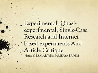 Experimental, Quasiexperimental, Single-Case
Research and Internet
based experiments And
Article Critique
Hatice ÇİLSALAR-Yelda SARIKAYA-ERDEM

 