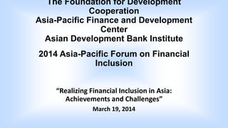 The Foundation for Development
Cooperation
Asia-Pacific Finance and Development
Center
Asian Development Bank Institute
2014 Asia-Pacific Forum on Financial
Inclusion
“Realizing Financial Inclusion in Asia:
Achievements and Challenges”
March 19, 2014
 
