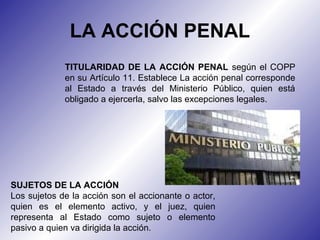 TITULARIDAD DE LA ACCIÓN PENAL según el COPP
en su Artículo 11. Establece La acción penal corresponde
al Estado a través del Ministerio Público, quien está
obligado a ejercerla, salvo las excepciones legales.
LA ACCIÓN PENAL
SUJETOS DE LA ACCIÓN
Los sujetos de la acción son el accionante o actor,
quien es el elemento activo, y el juez, quien
representa al Estado como sujeto o elemento
pasivo a quien va dirigida la acción.
 