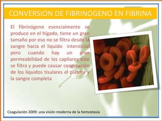 CONVERSION DE FIBRINOGENO EN FIBRINA
El fibrinógeno esencialmente se
produce en el hígado, tiene un gran
tamaño por eso no se filtra desde la
sangre hacia el liquido intersticial
pero cuando hay un gran
permeabilidad de los capilares este
se filtra y puede causar coagulación
de los líquidos tisulares el plasma y
la sangre completa
Coagulación 2009: una visión moderna de la hemostasia
 