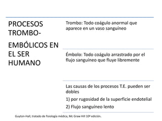 PROCESOS
TROMBO-
EMBÓLICOS EN
EL SER
HUMANO
Trombo: Todo coágulo anormal que
aparece en un vaso sanguíneo
Émbolo: Todo coágulo arrastrado por el
flujo sanguíneo que fluye libremente
Las causas de los procesos T.E. pueden ser
dobles
1) por rugosidad de la superficie endotelial
2) Flujo sanguíneo lento
Guyton-Hall, tratado de fisiología médica, Mc Graw Hill 10ª edición.
 