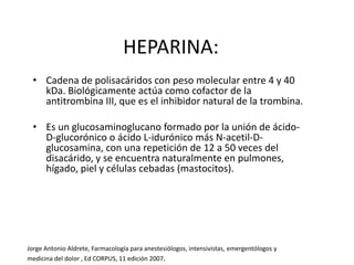 HEPARINA:
• Cadena de polisacáridos con peso molecular entre 4 y 40
kDa. Biológicamente actúa como cofactor de la
antitrombina III, que es el inhibidor natural de la trombina.
• Es un glucosaminoglucano formado por la unión de ácido-
D-glucorónico o ácido L-idurónico más N-acetil-D-
glucosamina, con una repetición de 12 a 50 veces del
disacárido, y se encuentra naturalmente en pulmones,
hígado, piel y células cebadas (mastocitos).
Jorge Antonio Aldrete, Farmacología para anestesiólogos, intensivistas, emergentólogos y
medicina del dolor , Ed CORPUS, 11 edición 2007.
 
