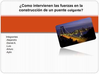 Integrantes
-Alejandro
-Daniel A.
-Luis
-Arturo
-Aylin
¿Como intervienen las fuerzas en la
construcción de un puente colgante?
 