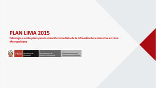 PLAN LIMA 2015
Estrategia a corto plazo para la atención inmediata de la infraestructura educativa en Lima
Metropolitana
 