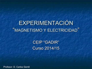 EXPERIMENTACIÓNEXPERIMENTACIÓN
““MAGNETISMO Y ELECTRICIDADMAGNETISMO Y ELECTRICIDAD””
CEIP “GADIR”CEIP “GADIR”
Curso 2014/15Curso 2014/15
Profesor: D. Carlos Gentil
 