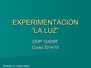 EXPERIMENTACIÓNEXPERIMENTACIÓN
“LA LUZ”“LA LUZ”
CEIP “GADIR”CEIP “GADIR”
Curso 2014/15Curso 2014/15
Profesor: D. Carlos Gentil
 