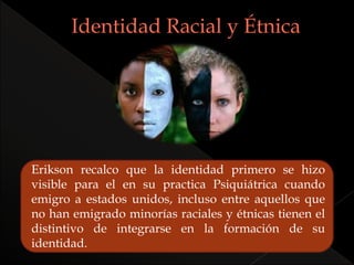 Erikson recalco que la identidad primero se hizo
visible para el en su practica Psiquiátrica cuando
emigro a estados unidos, incluso entre aquellos que
no han emigrado minorías raciales y étnicas tienen el
distintivo de integrarse en la formación de su
identidad.
 