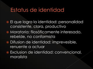  El que logra la identidad: personalidad
consistente, clara, productivo
 Moratoria: filosóficamente interesado,
rebelde, no conformista
 Difusion de identidad: imprevesible,
renuente a actuar
 Exclusion de identidad: convencional,
moralista
 