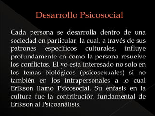 Cada persona se desarrolla dentro de una
sociedad en particular, la cual, a través de sus
patrones específicos culturales, influye
profundamente en como la persona resuelve
los conflictos. El yo esta interesado no solo en
los temas biológicos (psicosexuales) si no
también en los intrapersonales a lo cual
Erikson llamo Psicosocial. Su énfasis en la
cultura fue la contribución fundamental de
Erikson al Psicoanálisis.
 
